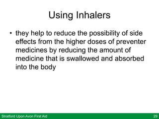 Stratford Upon Avon First Aid 29
Using Inhalers
• they help to reduce the possibility of side
effects from the higher doses of preventer
medicines by reducing the amount of
medicine that is swallowed and absorbed
into the body
 