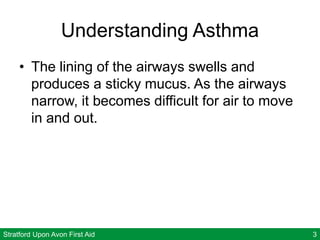 Stratford Upon Avon First Aid 3
Understanding Asthma
• The lining of the airways swells and
produces a sticky mucus. As the airways
narrow, it becomes difficult for air to move
in and out.
 