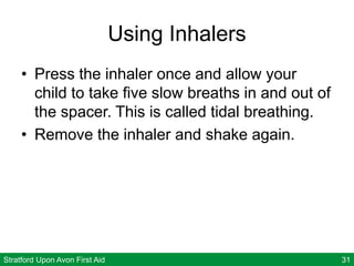 Stratford Upon Avon First Aid 31
Using Inhalers
• Press the inhaler once and allow your
child to take five slow breaths in and out of
the spacer. This is called tidal breathing.
• Remove the inhaler and shake again.
 