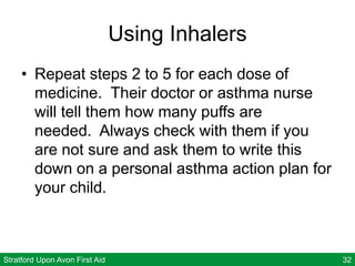 Stratford Upon Avon First Aid 32
Using Inhalers
• Repeat steps 2 to 5 for each dose of
medicine. Their doctor or asthma nurse
will tell them how many puffs are
needed. Always check with them if you
are not sure and ask them to write this
down on a personal asthma action plan for
your child.
 