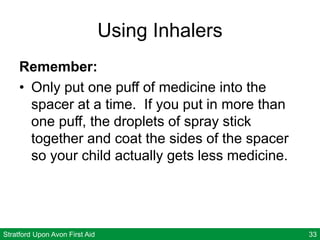 Stratford Upon Avon First Aid 33
Using Inhalers
Remember:
• Only put one puff of medicine into the
spacer at a time. If you put in more than
one puff, the droplets of spray stick
together and coat the sides of the spacer
so your child actually gets less medicine.
 