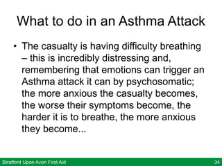 Stratford Upon Avon First Aid 34
What to do in an Asthma Attack
• The casualty is having difficulty breathing
– this is incredibly distressing and,
remembering that emotions can trigger an
Asthma attack it can by psychosomatic;
the more anxious the casualty becomes,
the worse their symptoms become, the
harder it is to breathe, the more anxious
they become...
 