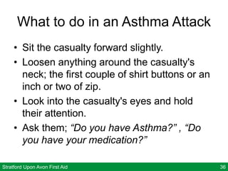 Stratford Upon Avon First Aid 36
What to do in an Asthma Attack
• Sit the casualty forward slightly.
• Loosen anything around the casualty's
neck; the first couple of shirt buttons or an
inch or two of zip.
• Look into the casualty's eyes and hold
their attention.
• Ask them; “Do you have Asthma?” , “Do
you have your medication?”
 