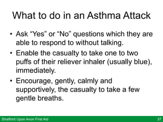 Stratford Upon Avon First Aid 37
What to do in an Asthma Attack
• Ask “Yes” or “No” questions which they are
able to respond to without talking.
• Enable the casualty to take one to two
puffs of their reliever inhaler (usually blue),
immediately.
• Encourage, gently, calmly and
supportively, the casualty to take a few
gentle breaths.
 