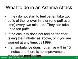 Stratford Upon Avon First Aid 38
What to do in an Asthma Attack
• If they do not start to feel better, take two
puffs of the reliever inhaler (one puff at a
time) every two minutes. They can take
up to ten puffs.
• If the casualty does not feel better after
taking their inhaler as above, or if you are
worried at any time, call 999.
• If an ambulance does not arrive within 10
minutes and there is no improvement,
repeat the medication.
 