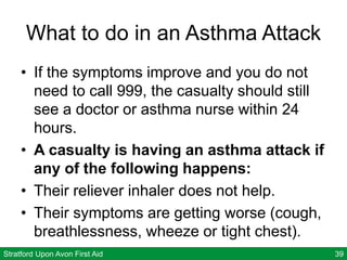 Stratford Upon Avon First Aid 39
What to do in an Asthma Attack
• If the symptoms improve and you do not
need to call 999, the casualty should still
see a doctor or asthma nurse within 24
hours.
• A casualty is having an asthma attack if
any of the following happens:
• Their reliever inhaler does not help.
• Their symptoms are getting worse (cough,
breathlessness, wheeze or tight chest).
 