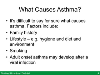 Stratford Upon Avon First Aid 4
What Causes Asthma?
• It's difficult to say for sure what causes
asthma. Factors include:
• Family history
• Lifestyle – e.g. hygiene and diet and
environment
• Smoking
• Adult onset asthma may develop after a
viral infection
 