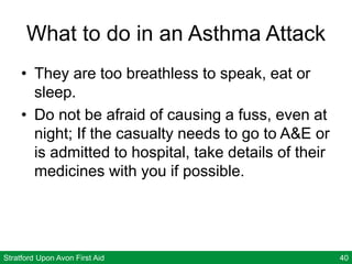 Stratford Upon Avon First Aid 40
What to do in an Asthma Attack
• They are too breathless to speak, eat or
sleep.
• Do not be afraid of causing a fuss, even at
night; If the casualty needs to go to A&E or
is admitted to hospital, take details of their
medicines with you if possible.
 