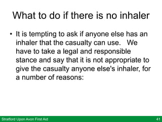 Stratford Upon Avon First Aid 41
What to do if there is no inhaler
• It is tempting to ask if anyone else has an
inhaler that the casualty can use. We
have to take a legal and responsible
stance and say that it is not appropriate to
give the casualty anyone else's inhaler, for
a number of reasons:
 