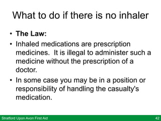 Stratford Upon Avon First Aid 42
What to do if there is no inhaler
• The Law:
• Inhaled medications are prescription
medicines. It is illegal to administer such a
medicine without the prescription of a
doctor.
• In some case you may be in a position or
responsibility of handling the casualty's
medication.
 