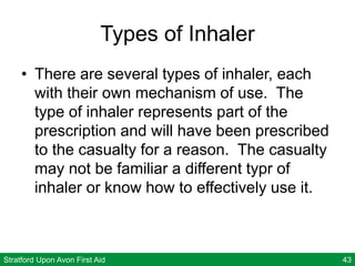 Stratford Upon Avon First Aid 43
Types of Inhaler
• There are several types of inhaler, each
with their own mechanism of use. The
type of inhaler represents part of the
prescription and will have been prescribed
to the casualty for a reason. The casualty
may not be familiar a different typr of
inhaler or know how to effectively use it.
 