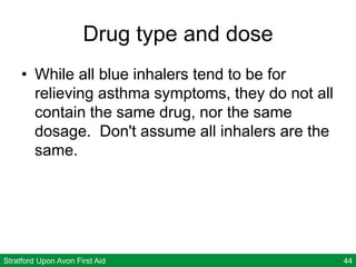 Stratford Upon Avon First Aid 44
Drug type and dose
• While all blue inhalers tend to be for
relieving asthma symptoms, they do not all
contain the same drug, nor the same
dosage. Don't assume all inhalers are the
same.
 