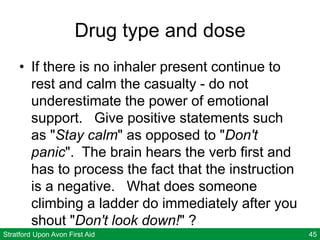 Stratford Upon Avon First Aid 45
Drug type and dose
• If there is no inhaler present continue to
rest and calm the casualty - do not
underestimate the power of emotional
support. Give positive statements such
as "Stay calm" as opposed to "Don't
panic". The brain hears the verb first and
has to process the fact that the instruction
is a negative. What does someone
climbing a ladder do immediately after you
shout "Don't look down!" ?
 