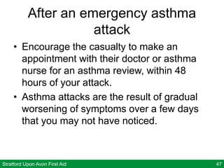 Stratford Upon Avon First Aid 47
After an emergency asthma
attack
• Encourage the casualty to make an
appointment with their doctor or asthma
nurse for an asthma review, within 48
hours of your attack.
• Asthma attacks are the result of gradual
worsening of symptoms over a few days
that you may not have noticed.
 