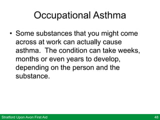 Stratford Upon Avon First Aid 48
Occupational Asthma
• Some substances that you might come
across at work can actually cause
asthma. The condition can take weeks,
months or even years to develop,
depending on the person and the
substance.
 