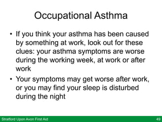 Stratford Upon Avon First Aid 49
Occupational Asthma
• If you think your asthma has been caused
by something at work, look out for these
clues: your asthma symptoms are worse
during the working week, at work or after
work
• Your symptoms may get worse after work,
or you may find your sleep is disturbed
during the night
 