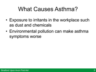 Stratford Upon Avon First Aid 5
What Causes Asthma?
• Exposure to irritants in the workplace such
as dust and chemicals
• Environmental pollution can make asthma
symptoms worse
 