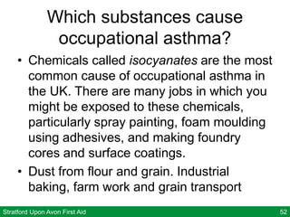 Stratford Upon Avon First Aid 52
Which substances cause
occupational asthma?
• Chemicals called isocyanates are the most
common cause of occupational asthma in
the UK. There are many jobs in which you
might be exposed to these chemicals,
particularly spray painting, foam moulding
using adhesives, and making foundry
cores and surface coatings.
• Dust from flour and grain. Industrial
baking, farm work and grain transport
 