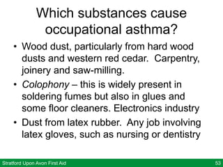 Stratford Upon Avon First Aid 53
Which substances cause
occupational asthma?
• Wood dust, particularly from hard wood
dusts and western red cedar. Carpentry,
joinery and saw-milling.
• Colophony – this is widely present in
soldering fumes but also in glues and
some floor cleaners. Electronics industry
• Dust from latex rubber. Any job involving
latex gloves, such as nursing or dentistry
 