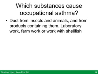 Stratford Upon Avon First Aid 54
Which substances cause
occupational asthma?
• Dust from insects and animals, and from
products containing them. Laboratory
work, farm work or work with shellfish
 