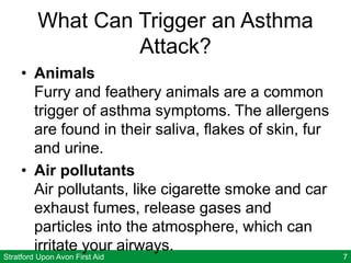 Stratford Upon Avon First Aid 7
What Can Trigger an Asthma
Attack?
• Animals
Furry and feathery animals are a common
trigger of asthma symptoms. The allergens
are found in their saliva, flakes of skin, fur
and urine.
• Air pollutants
Air pollutants, like cigarette smoke and car
exhaust fumes, release gases and
particles into the atmosphere, which can
irritate your airways.
 
