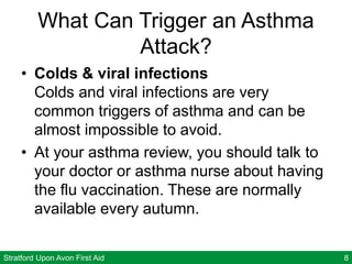 Stratford Upon Avon First Aid 8
What Can Trigger an Asthma
Attack?
• Colds & viral infections
Colds and viral infections are very
common triggers of asthma and can be
almost impossible to avoid.
• At your asthma review, you should talk to
your doctor or asthma nurse about having
the flu vaccination. These are normally
available every autumn.
 