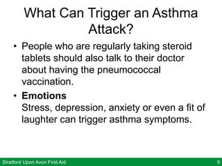 Stratford Upon Avon First Aid 9
What Can Trigger an Asthma
Attack?
• People who are regularly taking steroid
tablets should also talk to their doctor
about having the pneumococcal
vaccination.
• Emotions
Stress, depression, anxiety or even a fit of
laughter can trigger asthma symptoms.
 