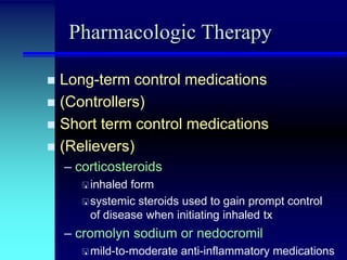 Pharmacologic Therapy
Long-term control medications
 (Controllers)
 Short term control medications
 (Relievers)


– corticosteroids
 inhaled

form
 systemic steroids used to gain prompt control
of disease when initiating inhaled tx

– cromolyn sodium or nedocromil
 mild-to-moderate

anti-inflammatory medications

 