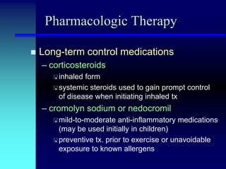Pharmacologic Therapy


Long-term control medications
– corticosteroids
 inhaled

form
 systemic steroids used to gain prompt control
of disease when initiating inhaled tx

– cromolyn sodium or nedocromil
 mild-to-moderate

anti-inflammatory medications
(may be used initially in children)
 preventive tx. prior to exercise or unavoidable
exposure to known allergens

 