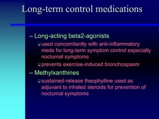 Long-term control medications
– Long-acting beta2-agonists
 used

concomitantly with anti-inflammatory
meds for long-term symptom control especially
nocturnal symptoms
 prevents exercise-induced bronchospasm

– Methylxanthines
 sustained-release

theophylline used as
adjuvant to inhaled steroids for prevention of
nocturnal symptoms

 