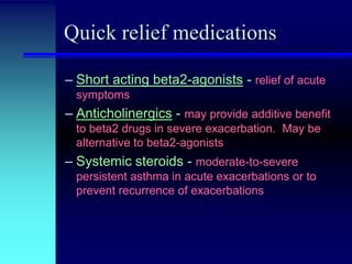 Quick relief medications
– Short acting beta2-agonists - relief of acute
symptoms

– Anticholinergics - may provide additive benefit
to beta2 drugs in severe exacerbation. May be
alternative to beta2-agonists

– Systemic steroids - moderate-to-severe
persistent asthma in acute exacerbations or to
prevent recurrence of exacerbations

 