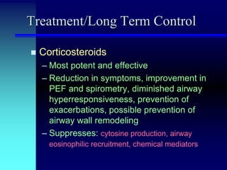 Treatment/Long Term Control


Corticosteroids
– Most potent and effective
– Reduction in symptoms, improvement in
PEF and spirometry, diminished airway
hyperresponsiveness, prevention of
exacerbations, possible prevention of
airway wall remodeling
– Suppresses: cytosine production, airway
eosinophilic recruitment, chemical mediators

 