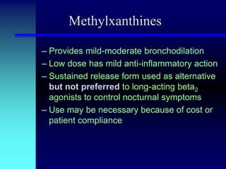 Methylxanthines
– Provides mild-moderate bronchodilation
– Low dose has mild anti-inflammatory action
– Sustained release form used as alternative
but not preferred to long-acting beta2
agonists to control nocturnal symptoms
– Use may be necessary because of cost or
patient compliance

 