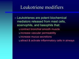 Leukotriene modifiers
– Leukotrienes are potent biochemical
mediators released from mast cells,
eosinophils, and basophils that:
 contract

bronchial smooth muscle
 increase vascular permeability
 increase mucus secretions
 attract & activate inflammatory cells in airways

 