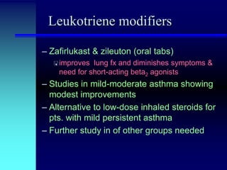Leukotriene modifiers
– Zafirlukast & zileuton (oral tabs)
 improves

lung fx and diminishes symptoms &
need for short-acting beta2 agonists

– Studies in mild-moderate asthma showing
modest improvements
– Alternative to low-dose inhaled steroids for
pts. with mild persistent asthma
– Further study in of other groups needed

 