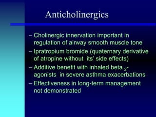 Anticholinergics
– Cholinergic innervation important in
regulation of airway smooth muscle tone
– Ipratropium bromide (quaternary derivative
of atropine without its’ side effects)
– Additive benefit with inhaled beta 2agonists in severe asthma exacerbations
– Effectiveness in long-term management
not demonstrated

 