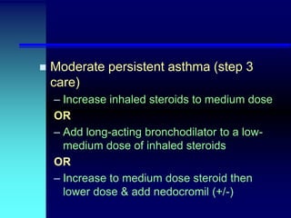 

Moderate persistent asthma (step 3
care)
– Increase inhaled steroids to medium dose
OR
– Add long-acting bronchodilator to a lowmedium dose of inhaled steroids
OR
– Increase to medium dose steroid then
lower dose & add nedocromil (+/-)

 