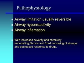 Pathophysiology
Airway limitation usually reversible
 Airway hyperreactivity
 Airway inflamation




With increased severity and chronicity
remodelling,fibrosis and fixed narrowing of airways
and decreased response to drugs.

 