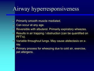Airway hyperresponsiveness
Primarily smooth muscle mediated.
Can occur at any age.
Reversible with albuterol. Primarily expiratory wheezes.
Results in air trapping / obstruction (can be quantified on
PFT’s).
Variable throughout lungs. May cause atelectasis on xray.
Primary process for wheezing due to cold air, exercise,
pet allergens.

 