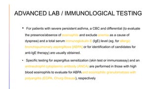 ADVANCED LAB / IMMUNOLOGICAL TESTING
• For patients with severe persistent asthma, a CBC and differential (to evaluate
the presence/absence of eosinophils and exclude anemia as a cause of
dyspnea) and a total serum immunoglobulin E (IgE) level (eg, for allergic
bronchopulmonary aspergillosis [ABPA] or for identification of candidates for
anti-IgE therapy) are usually obtained.
• Specific testing for aspergillus sensitization (skin test or immunoassay) and an
antineutrophil cytoplasmic antibody (ANCA) are performed in those with high
blood eosinophils to evaluate for ABPA and eosinophilic granulomatosis with
polyangiitis (EGPA, Churg-Strauss), respectively
 