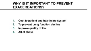 WHY IS IT IMPORTANT TO PREVENT
EXACERBATIONS?
1. Cost to patient and healthcare system
2. To prevent Lung function decline
3. Improve quality of life
4. All of above
 