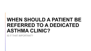 WHEN SHOULD A PATIENT BE
REFERRED TO A DEDICATED
ASTHMA CLINIC?
IS IT THAT IMPORTANT?
 