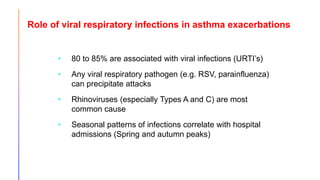 Role of viral respiratory infections in asthma exacerbations
• 80 to 85% are associated with viral infections (URTI’s)
• Any viral respiratory pathogen (e.g. RSV, parainfluenza)
can precipitate attacks
• Rhinoviruses (especially Types A and C) are most
common cause
• Seasonal patterns of infections correlate with hospital
admissions (Spring and autumn peaks)
Johnston SL, el al. BMJ 1995;310:1225-9.
Johnston SL, et al. Am J Respir Crit Care Med 1996;154:656-60.
 