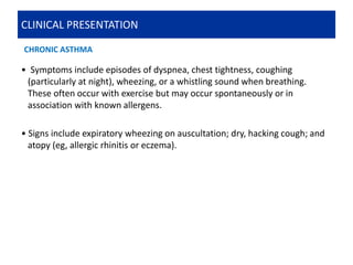 CLINICAL PRESENTATION
• Symptoms include episodes of dyspnea, chest tightness, coughing
(particularly at night), wheezing, or a whistling sound when breathing.
These often occur with exercise but may occur spontaneously or in
association with known allergens.
• Signs include expiratory wheezing on auscultation; dry, hacking cough; and
atopy (eg, allergic rhinitis or eczema).
CHRONIC ASTHMA
 