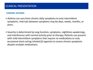 • Asthma can vary from chronic daily symptoms to only intermittent
symptoms. Intervals between symptoms may be days, weeks, months, or
years.
• Severity is determined by lung function, symptoms, nighttime awakenings,
and interference with normal activity prior to therapy. Patients can present
with mild intermittent symptoms that require no medications or only
occasional short-acting inhaled β2-agonists to severe chronic symptoms
despite multiple medications.
CLINICAL PRESENTATION
CHRONIC ASTHMA
 