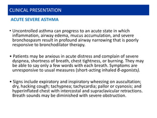 ACUTE SEVERE ASTHMA
• Uncontrolled asthma can progress to an acute state in which
inflammation, airway edema, mucus accumulation, and severe
bronchospasm result in profound airway narrowing that is poorly
responsive to bronchodilator therapy.
• Patients may be anxious in acute distress and complain of severe
dyspnea, shortness of breath, chest tightness, or burning. They may
be able to say only a few words with each breath. Symptoms are
unresponsive to usual measures (short-acting inhaled β-agonists).
• Signs include expiratory and inspiratory wheezing on auscultation;
dry, hacking cough; tachypnea; tachycardia; pallor or cyanosis; and
hyperinflated chest with intercostal and supraclavicular retractions.
Breath sounds may be diminished with severe obstruction.
CLINICAL PRESENTATION
 