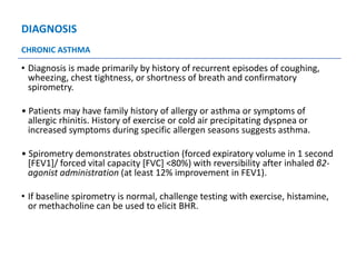 DIAGNOSIS
• Diagnosis is made primarily by history of recurrent episodes of coughing,
wheezing, chest tightness, or shortness of breath and confirmatory
spirometry.
• Patients may have family history of allergy or asthma or symptoms of
allergic rhinitis. History of exercise or cold air precipitating dyspnea or
increased symptoms during specific allergen seasons suggests asthma.
• Spirometry demonstrates obstruction (forced expiratory volume in 1 second
[FEV1]/ forced vital capacity [FVC] <80%) with reversibility after inhaled β2-
agonist administration (at least 12% improvement in FEV1).
• If baseline spirometry is normal, challenge testing with exercise, histamine,
or methacholine can be used to elicit BHR.
CHRONIC ASTHMA
 