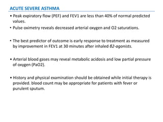 ACUTE SEVERE ASTHMA
• Peak expiratory flow (PEF) and FEV1 are less than 40% of normal predicted
values.
• Pulse oximetry reveals decreased arterial oxygen and O2 saturations.
• The best predictor of outcome is early response to treatment as measured
by improvement in FEV1 at 30 minutes after inhaled β2-agonists.
• Arterial blood gases may reveal metabolic acidosis and low partial pressure
of oxygen (PaO2).
• History and physical examination should be obtained while initial therapy is
provided. blood count may be appropriate for patients with fever or
purulent sputum.
 