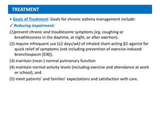 TREATMENT
• Goals of Treatment: Goals for chronic asthma management include:
✓ Reducing impairment:
(1)prevent chronic and troublesome symptoms (eg, coughing or
breathlessness in the daytime, at night, or after exertion).
(2) require infrequent use (≤2 days/wk) of inhaled short-acting β2-agonist for
quick relief of symptoms (not including prevention of exercise-induced
bronchospasm [EIB]),
(3) maintain (near-) normal pulmonary function
(4) maintain normal activity levels (including exercise and attendance at work
or school), and
(5) meet patients’ and families’ expectations and satisfaction with care.
 