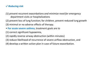 ✓ Reducing risk:
(1) prevent recurrent exacerbations and minimize need for emergency
department visits or hospitalizations
(2) prevent loss of lung function; for children, prevent reduced lung growth
(3) minimal or no adverse effects of therapy.
• For acute severe asthma, treatment goals are to
(1) correct significant hypoxemia,
(2) rapidly reverse airway obstruction (within minutes)
(3) reduce likelihood of recurrence of severe airflow obstruction, and
(4) develop a written action plan in case of future exacerbation.
 